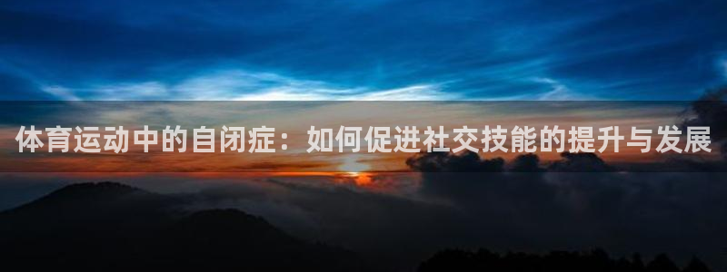 ug环球官网：体育运动中的自闭症：如何促进社交技能的提升与发展